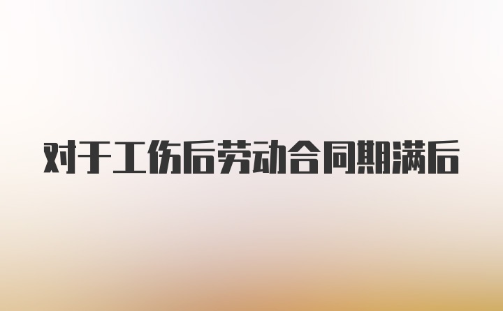 对于工伤后劳动合同期满后