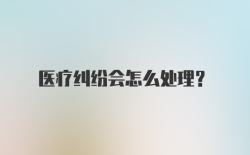 医疗纠纷会怎么处理？