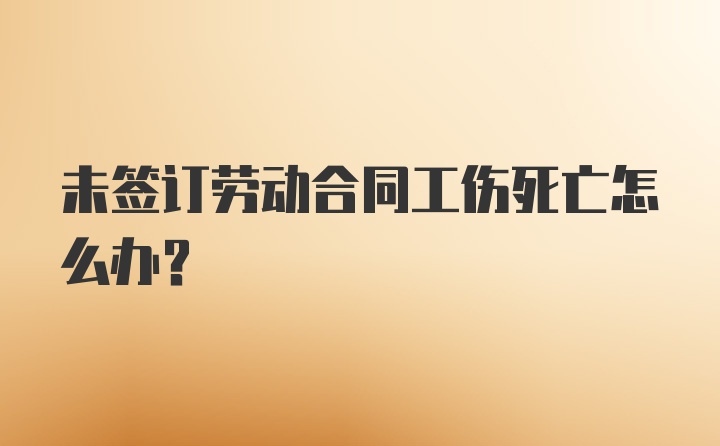 未签订劳动合同工伤死亡怎么办？