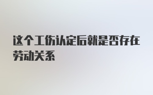 这个工伤认定后就是否存在劳动关系