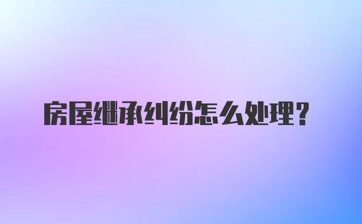 房屋继承纠纷怎么处理？