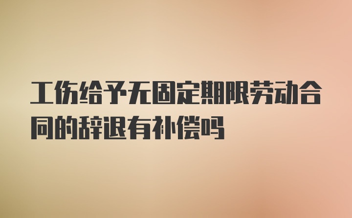 工伤给予无固定期限劳动合同的辞退有补偿吗