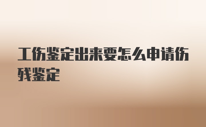 工伤鉴定出来要怎么申请伤残鉴定