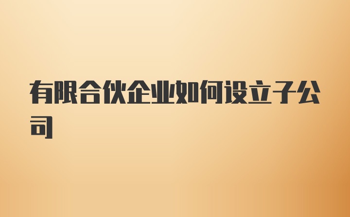 有限合伙企业如何设立子公司