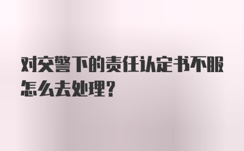 对交警下的责任认定书不服怎么去处理？