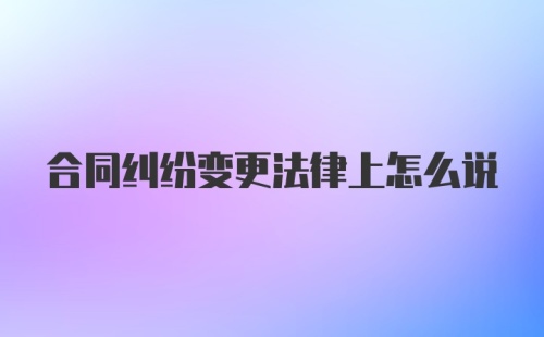 合同纠纷变更法律上怎么说