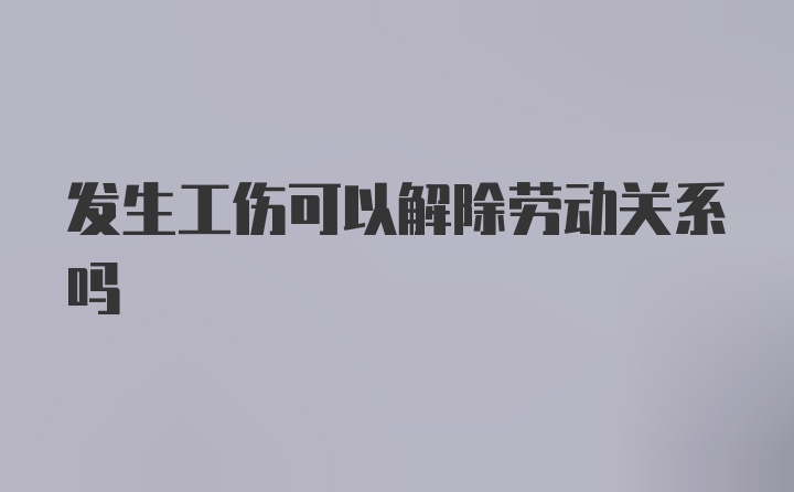 发生工伤可以解除劳动关系吗