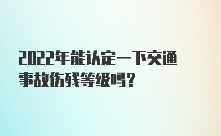 2022年能认定一下交通事故伤残等级吗?