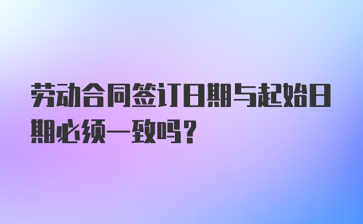 劳动合同签订日期与起始日期必须一致吗？