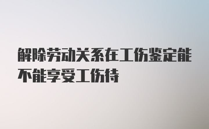 解除劳动关系在工伤鉴定能不能享受工伤待