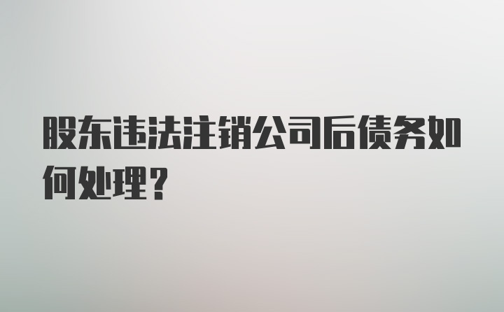 股东违法注销公司后债务如何处理？