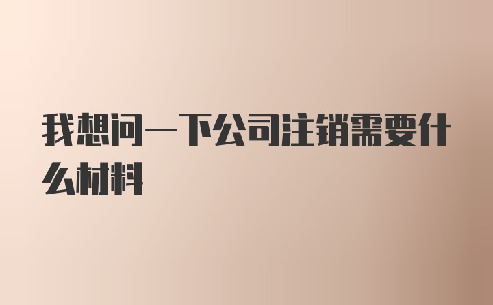 我想问一下公司注销需要什么材料