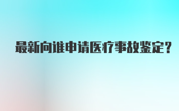 最新向谁申请医疗事故鉴定？