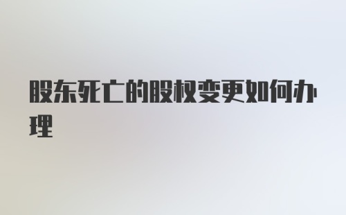 股东死亡的股权变更如何办理