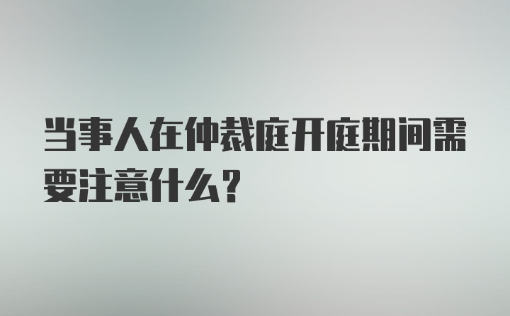 当事人在仲裁庭开庭期间需要注意什么？