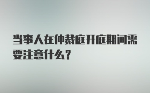 当事人在仲裁庭开庭期间需要注意什么？