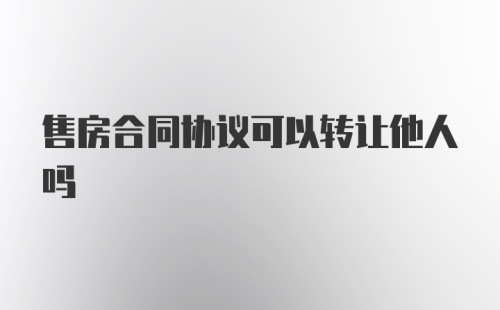 售房合同协议可以转让他人吗