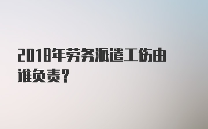 2018年劳务派遣工伤由谁负责？