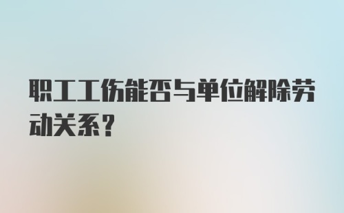 职工工伤能否与单位解除劳动关系？