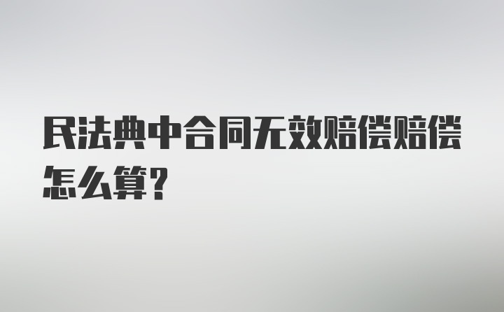 民法典中合同无效赔偿赔偿怎么算？