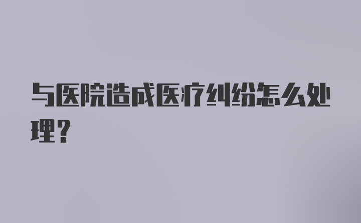 与医院造成医疗纠纷怎么处理？