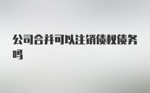 公司合并可以注销债权债务吗