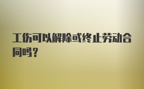 工伤可以解除或终止劳动合同吗？