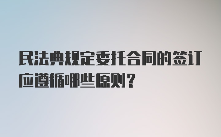 民法典规定委托合同的签订应遵循哪些原则？