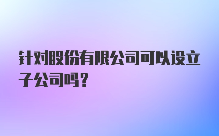 针对股份有限公司可以设立子公司吗？