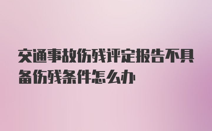 交通事故伤残评定报告不具备伤残条件怎么办