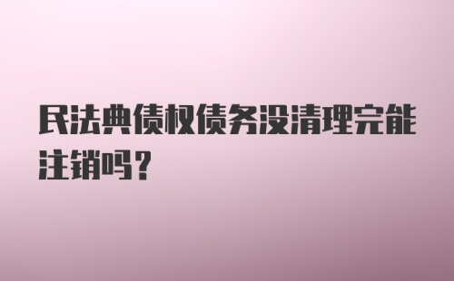 民法典债权债务没清理完能注销吗？