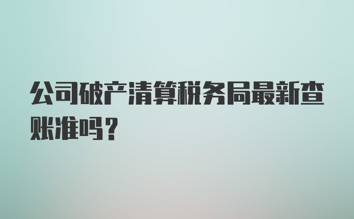 公司破产清算税务局最新查账准吗？