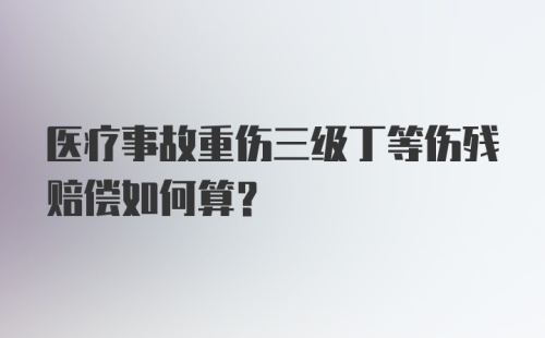 医疗事故重伤三级丁等伤残赔偿如何算？