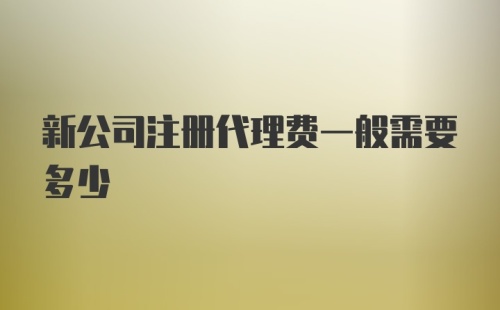 新公司注册代理费一般需要多少