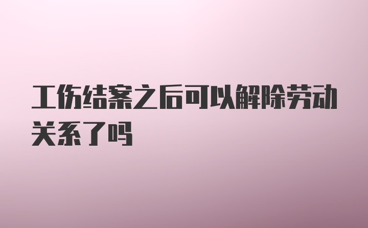 工伤结案之后可以解除劳动关系了吗