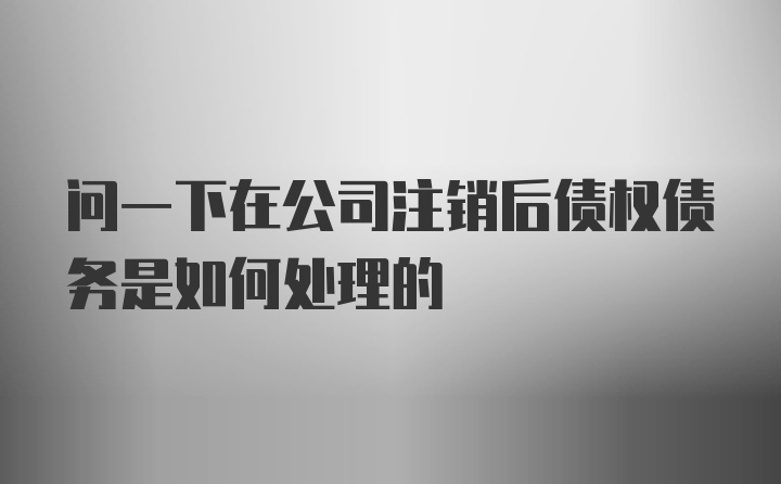 问一下在公司注销后债权债务是如何处理的