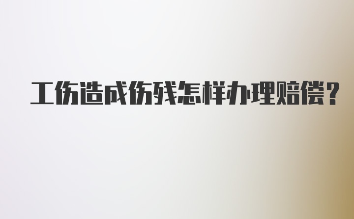 工伤造成伤残怎样办理赔偿？