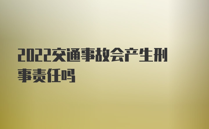 2022交通事故会产生刑事责任吗