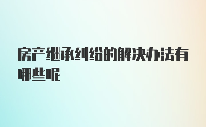 房产继承纠纷的解决办法有哪些呢