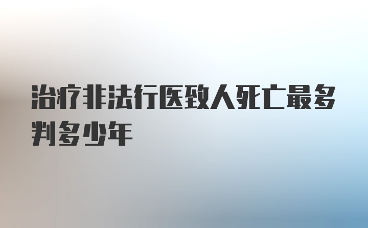 治疗非法行医致人死亡最多判多少年