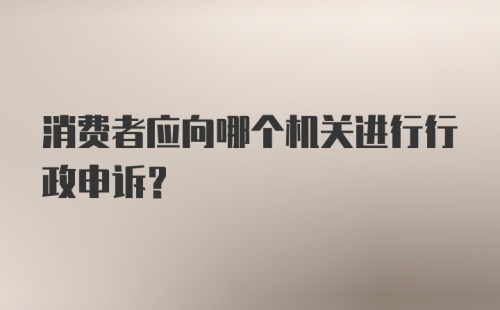 消费者应向哪个机关进行行政申诉？