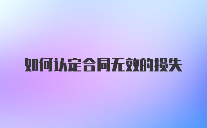 如何认定合同无效的损失