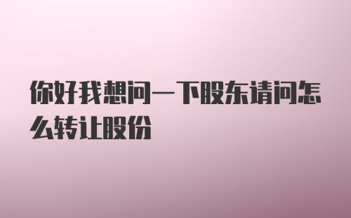 你好我想问一下股东请问怎么转让股份