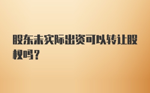 股东未实际出资可以转让股权吗？