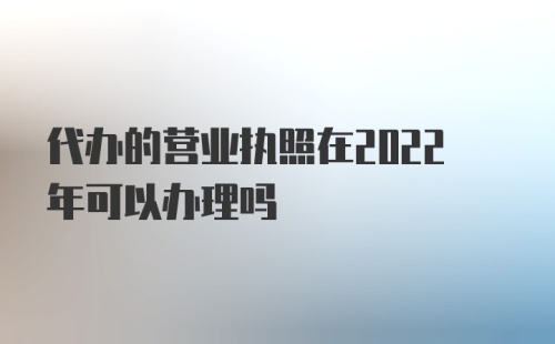 代办的营业执照在2022年可以办理吗