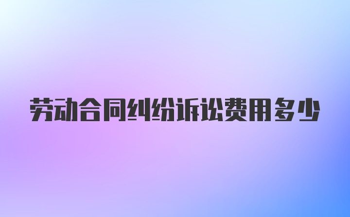 劳动合同纠纷诉讼费用多少