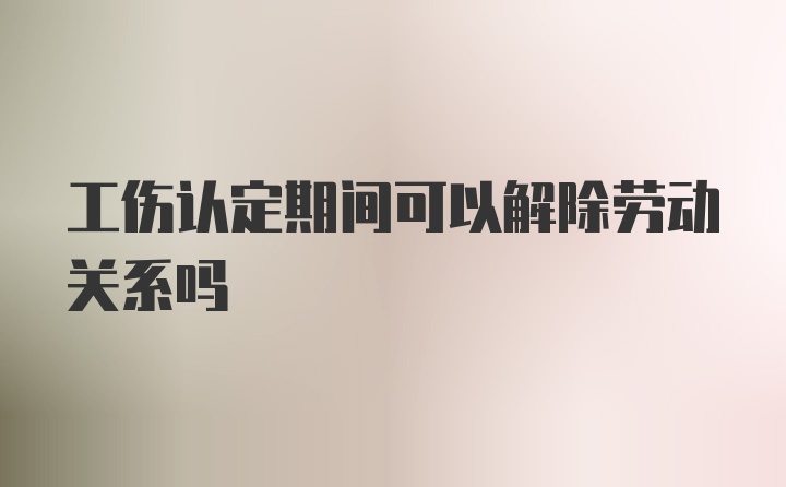 工伤认定期间可以解除劳动关系吗