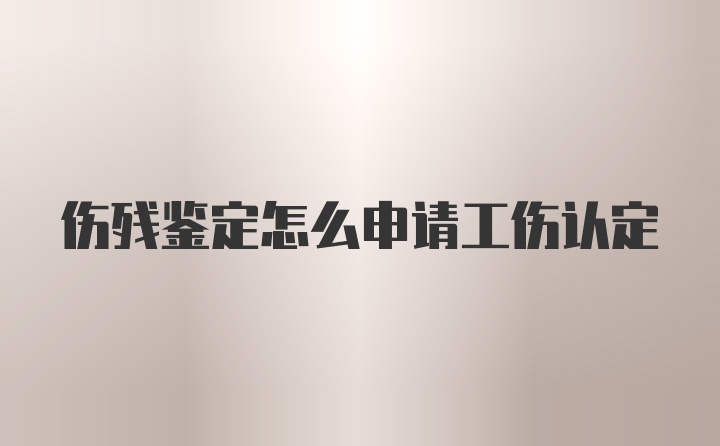 伤残鉴定怎么申请工伤认定