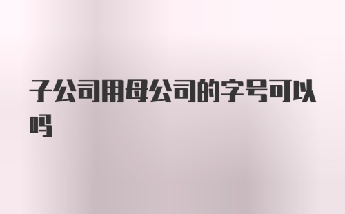 子公司用母公司的字号可以吗