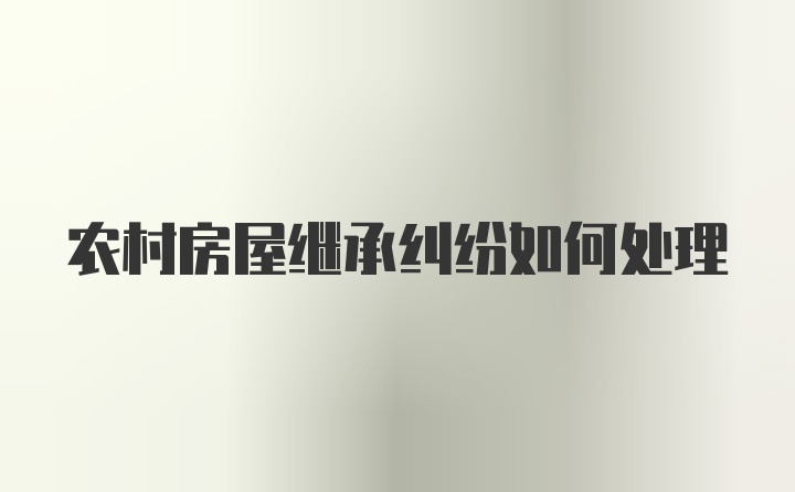 农村房屋继承纠纷如何处理